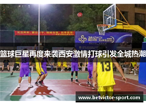 篮球巨星再度来袭西安激情打球引发全城热潮